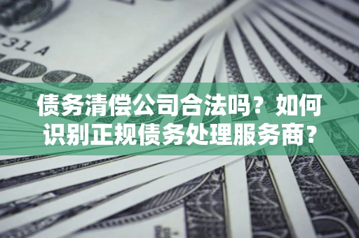 武汉债务清偿公司合法吗？如何识别正规债务处理服务商？