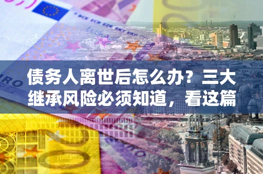 武汉债务人离世后怎么办？三大继承风险必须知道，看这篇就够了