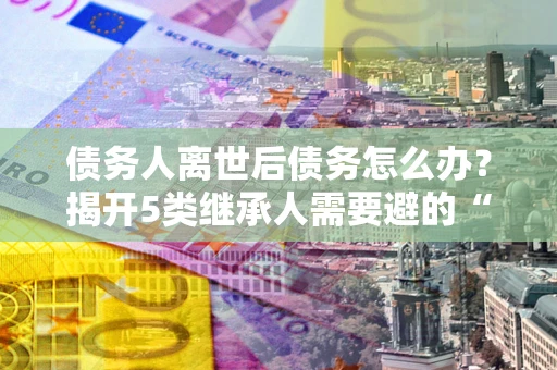 武汉债务人离世后债务怎么办？揭开5类继承人需要避的“坑”