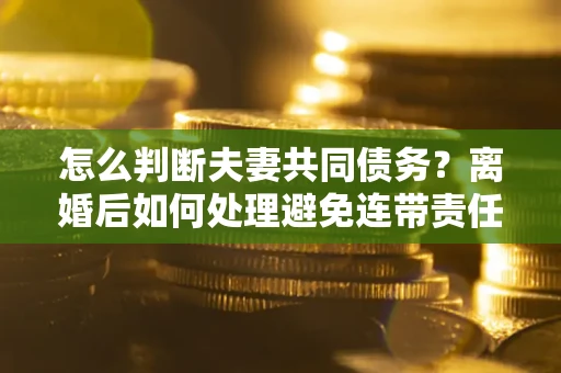 武汉怎么判断夫妻共同债务？离婚后如何处理避免连带责任？