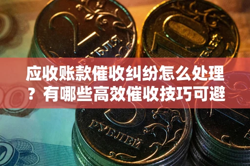 武汉应收账款催收纠纷怎么处理？有哪些高效催收技巧可避免坏账？